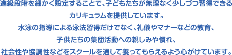 進級段階を細かく設定することで、子どもたちが無理なく少しづつ習得できるカリキュラムを提供しています。水泳の指導による泳法習得だけでなく、礼儀やマナーなどの教育、子供たちの集団活動への親しみや慣れ、社会性や協調性などをスクールを通して養ってもらえるよう心がけています。